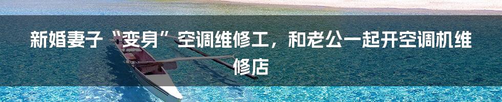 新婚妻子“变身”空调维修工，和老公一起开空调机维修店