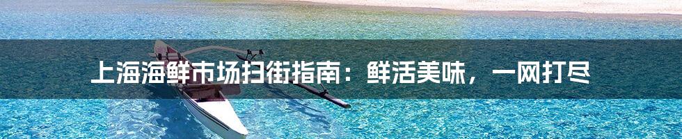 上海海鲜市场扫街指南:鲜活美味,一网打尽