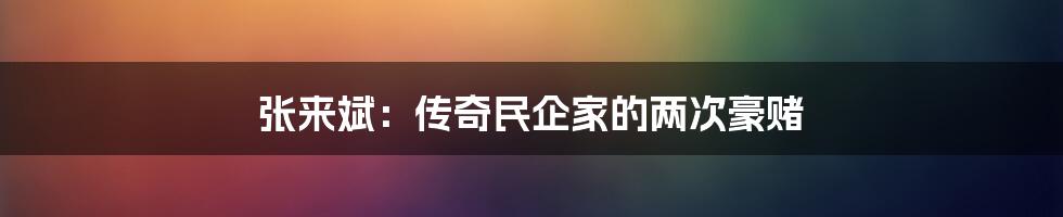 张来斌:传奇民企家的两次豪赌