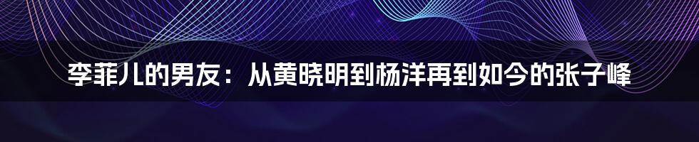 李菲儿的男友:从黄晓明到杨洋再到如今的张子峰