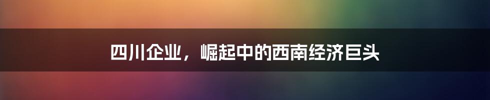 四川企业,崛起中的西南经济巨头
