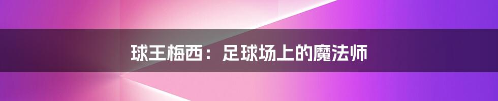 球王梅西:足球场上的魔法师