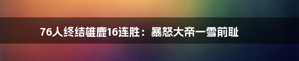 76人终结雄鹿16连胜:暴怒大帝一雪前耻