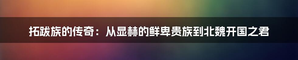拓跋族的传奇：从显赫的鲜卑贵族到北魏开国之君