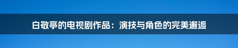 白敬亭的电视剧作品:演技与角色的完美邂逅