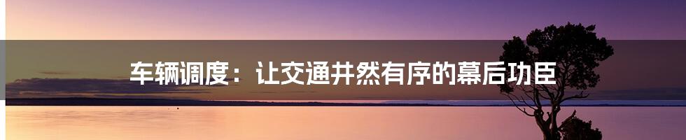 车辆调度：让交通井然有序的幕后功臣