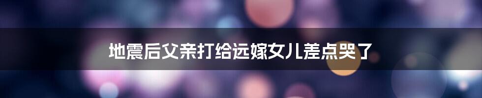地震后父亲打给远嫁女儿差点哭了