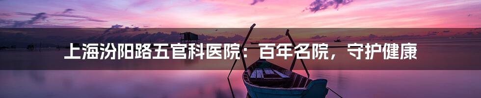 上海汾阳路五官科医院:百年名院,守护健康