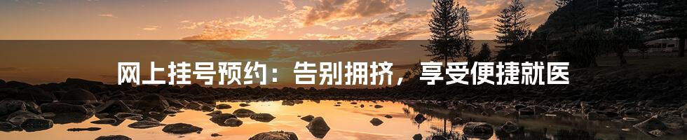 网上挂号预约:告别拥挤,享受便捷就医