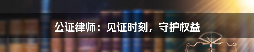 公证律师：见证时刻，守护权益