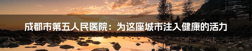 成都市第五人民医院:为这座城市注入健康的活力
