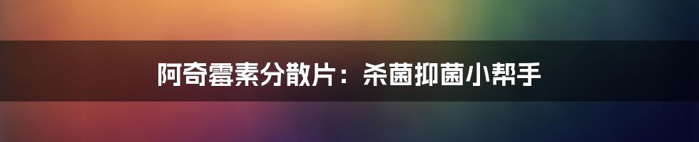 阿奇霉素分散片:杀菌抑菌小帮手