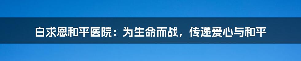 白求恩和平医院：为生命而战，传递爱心与和平