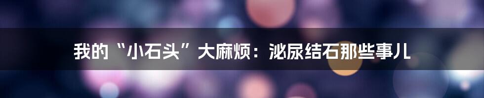 我的“小石头”大麻烦：泌尿结石那些事儿