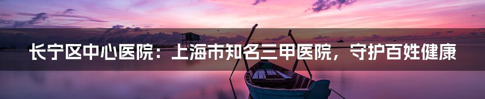 长宁区中心医院：上海市知名三甲医院，守护百姓健康