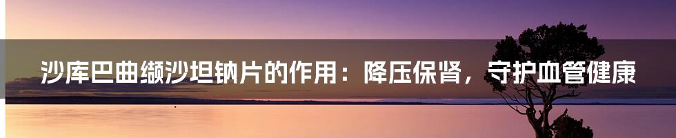 沙库巴曲缬沙坦钠片的作用:降压保肾,守护血管健康