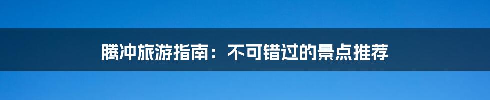 腾冲旅游指南:不可错过的景点推荐