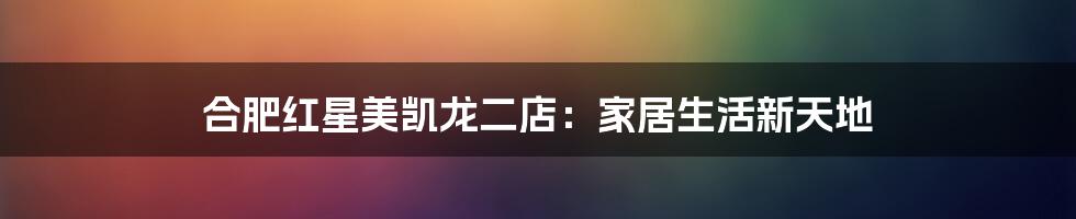合肥红星美凯龙二店:家居生活新天地