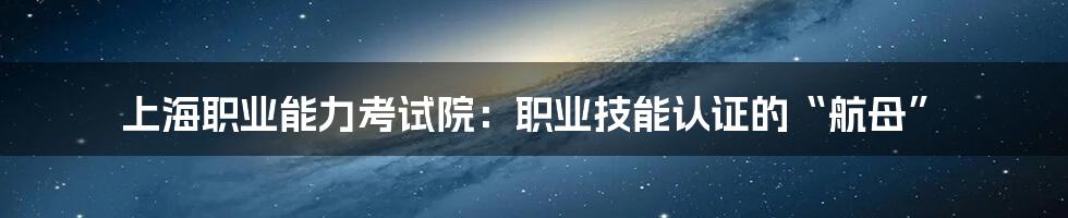 上海职业能力考试院:职业技能认证的“航母”