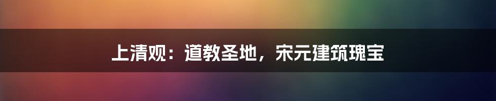 上清观:道教圣地,宋元建筑瑰宝