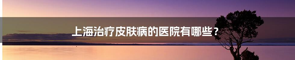 上海治疗皮肤病的医院有哪些?