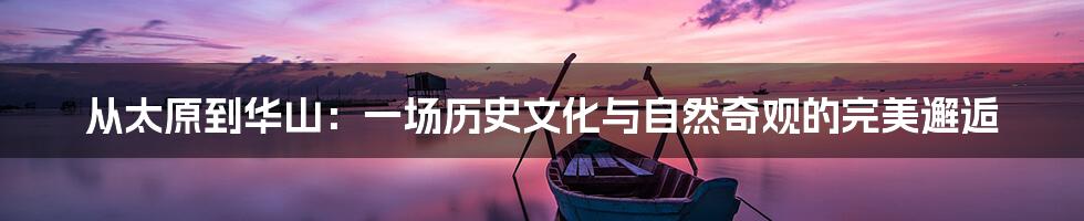 从太原到华山：一场历史文化与自然奇观的完美邂逅