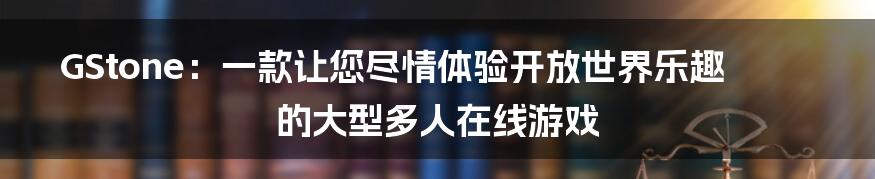 GStone:一款让您尽情体验开放世界乐趣的大型多人在线游戏