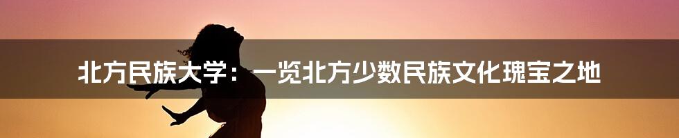 北方民族大学:一览北方少数民族文化瑰宝之地