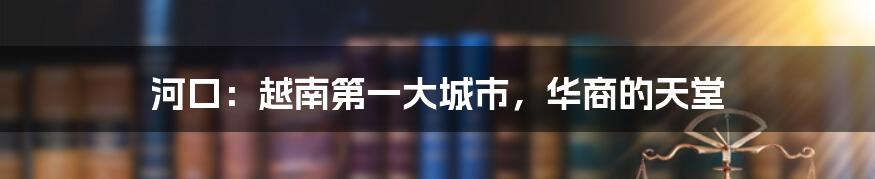 河口:越南第一大城市,华商的天堂