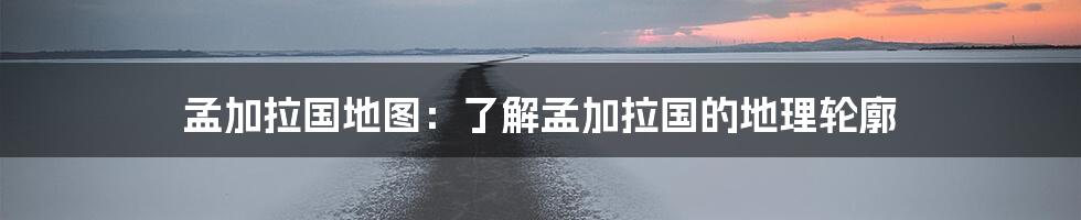 孟加拉国地图:了解孟加拉国的地理轮廓