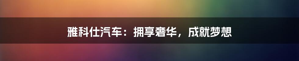 雅科仕汽车:拥享奢华,成就梦想