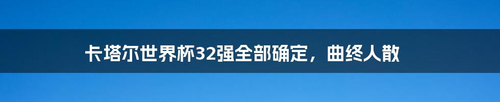 卡塔尔世界杯32强全部确定,曲终人散