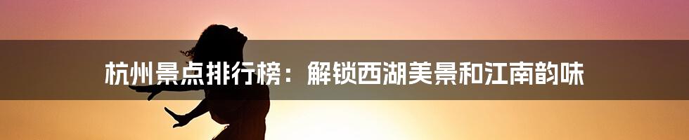 杭州景点排行榜:解锁西湖美景和江南韵味