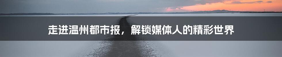走进温州都市报,解锁媒体人的精彩世界