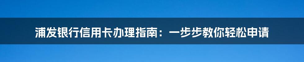 浦发银行信用卡办理指南:一步步教你轻松申请
