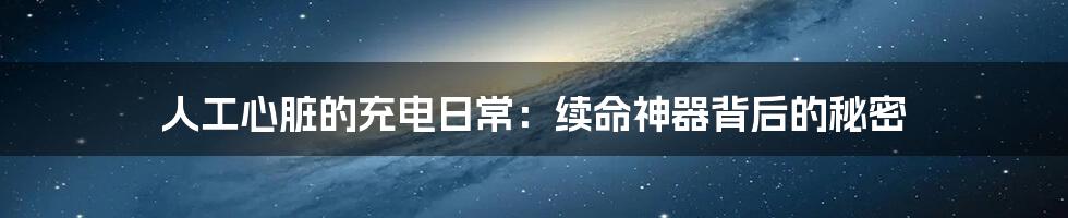人工心脏的充电日常:续命神器背后的秘密