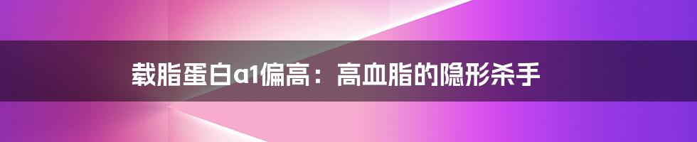 载脂蛋白a1偏高:高血脂的隐形杀手