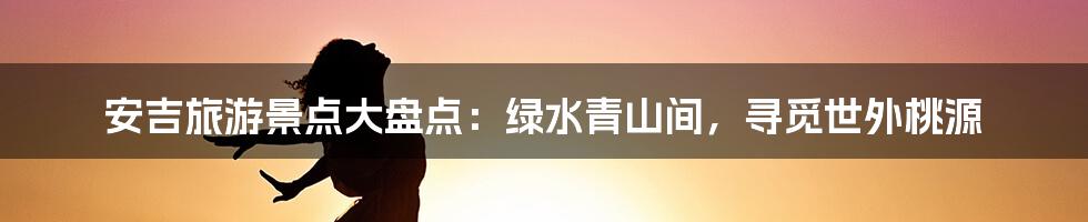 安吉旅游景点大盘点:绿水青山间,寻觅世外桃源