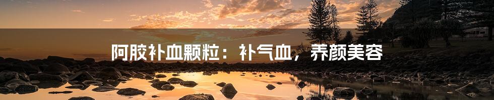 阿胶补血颗粒：补气血，养颜美容