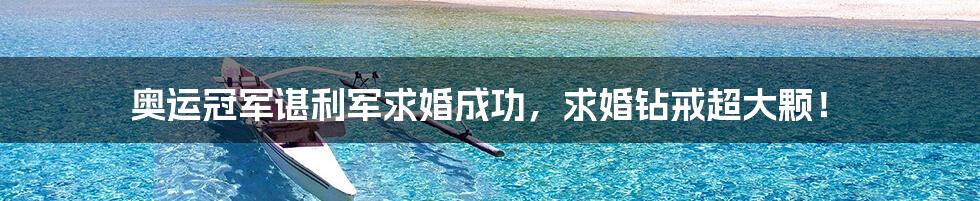 奥运冠军谌利军求婚成功,求婚钻戒超大颗!