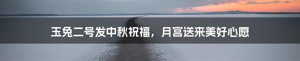 玉兔二号发中秋祝福,月宫送来美好心愿
