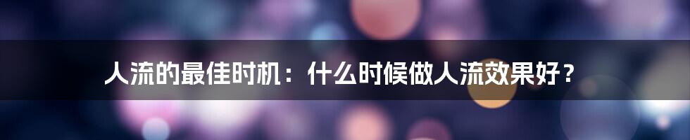 人流的最佳时机:什么时候做人流效果好?