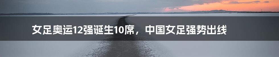 女足奥运12强诞生10席,中国女足强势出线