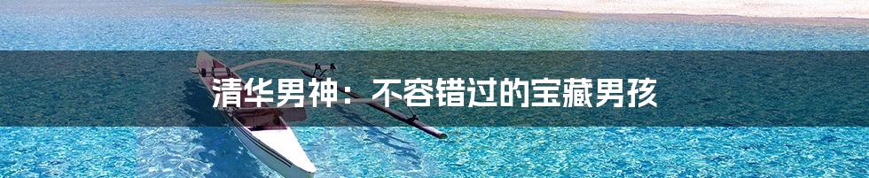 清华男神:不容错过的宝藏男孩