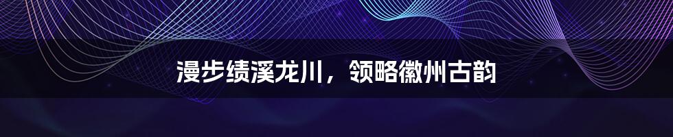 漫步绩溪龙川,领略徽州古韵