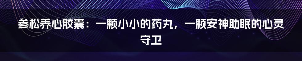 参松养心胶囊:一颗小小的药丸,一颗安神助眠的心灵守卫