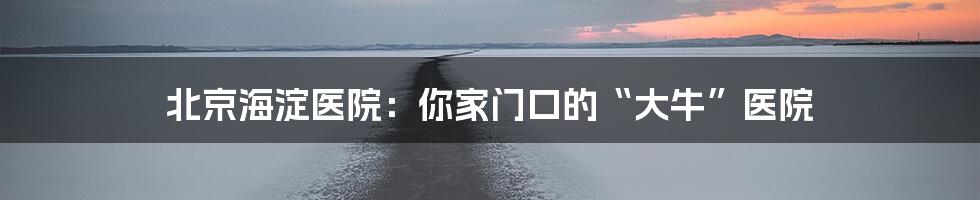 北京海淀医院：你家门口的“大牛”医院