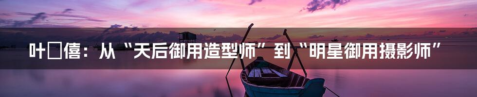 叶礽僖:从“天后御用造型师”到“明星御用摄影师”