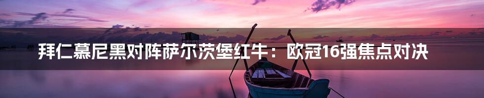 拜仁慕尼黑对阵萨尔茨堡红牛:欧冠16强焦点对决