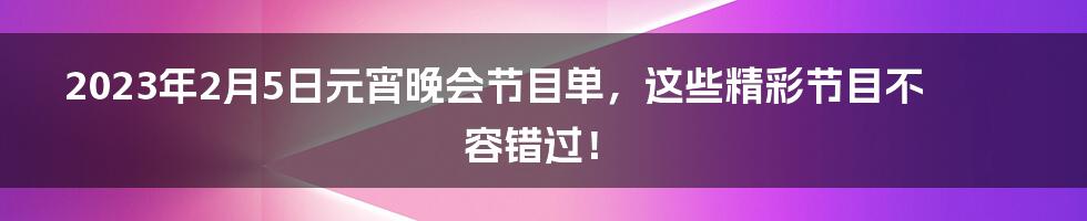 2023年2月5日元宵晚会节目单,这些精彩节目不容错过!